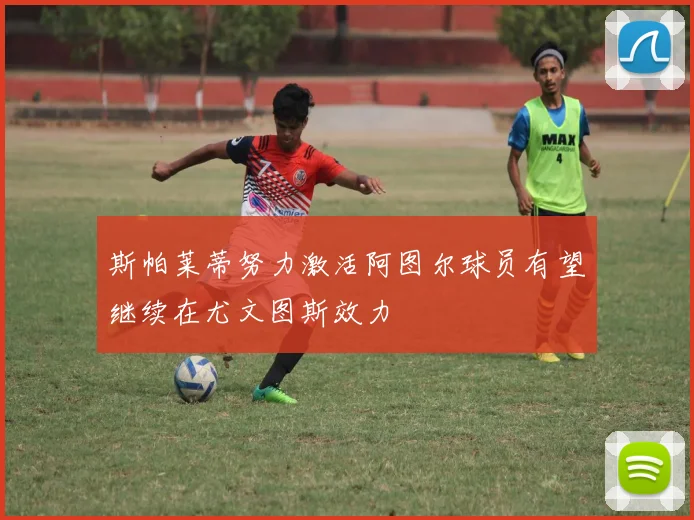 斯帕莱蒂努力激活阿图尔球员有望继续在尤文图斯效力