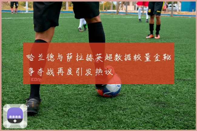 哈兰德与萨拉赫英超数据较量金靴争夺战再度引发热议