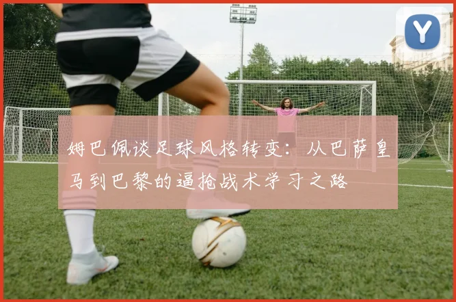 姆巴佩谈足球风格转变：从巴萨皇马到巴黎的逼抢战术学习之路