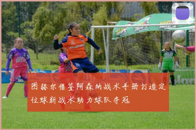 图赫尔借鉴阿森纳战术手册打造定位球新战术助力球队夺冠