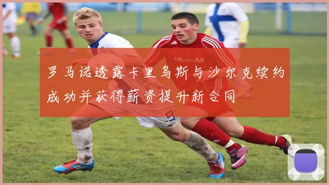 罗马诺透露卡里乌斯与沙尔克续约成功并获得薪资提升新合同