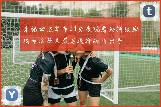 乐福回忆单节34分表现詹姆斯鼓励我专注欧文最后选择独自出手