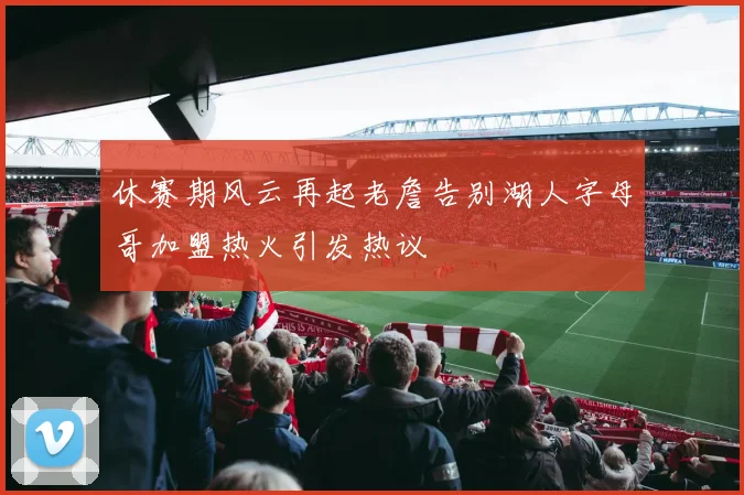 休赛期风云再起老詹告别湖人字母哥加盟热火引发热议