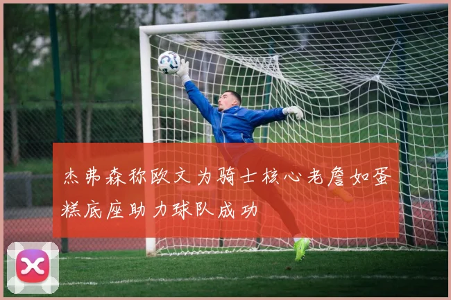 杰弗森称欧文为骑士核心老詹如蛋糕底座助力球队成功