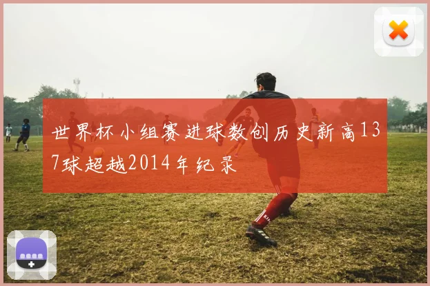 世界杯小组赛进球数创历史新高137球超越2014年纪录