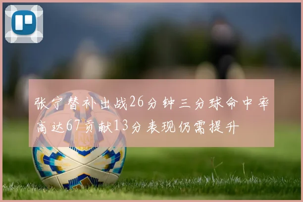 张宁替补出战26分钟三分球命中率高达67贡献13分表现仍需提升