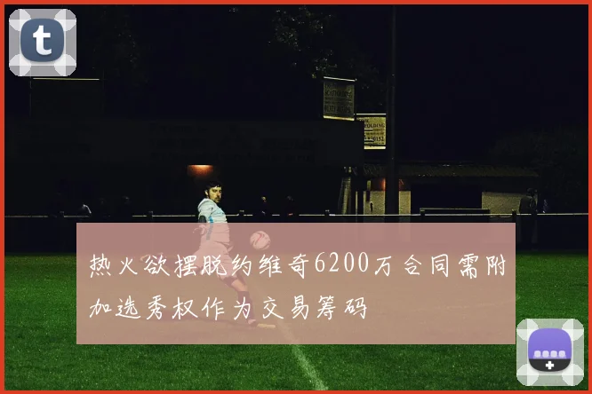 热火欲摆脱约维奇6200万合同需附加选秀权作为交易筹码