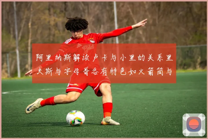 阿里纳斯解读卢卡与小里的关系里夫斯与字母哥各有特色如火箭筒与手枪