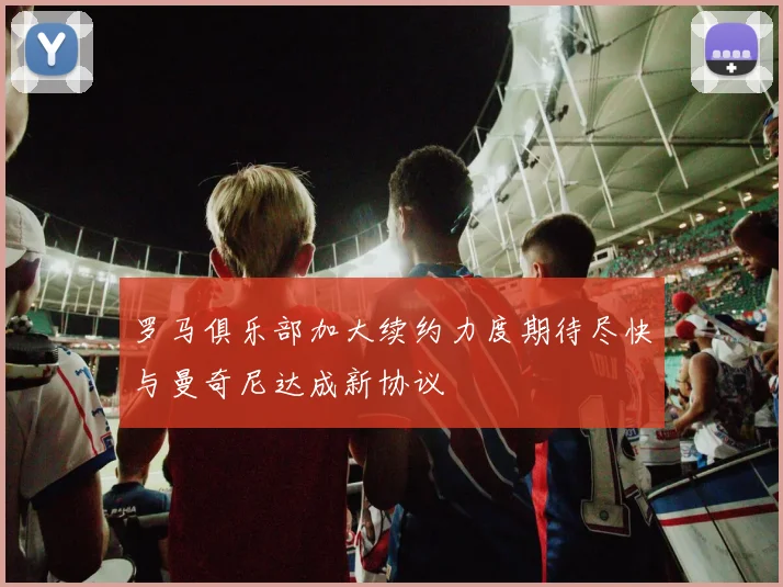罗马俱乐部加大续约力度期待尽快与曼奇尼达成新协议