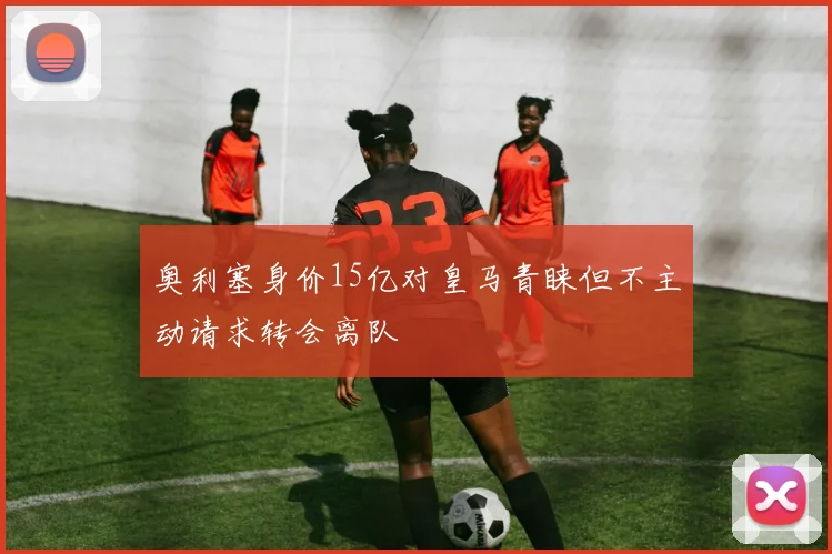 奥利塞身价15亿对皇马青睐但不主动请求转会离队