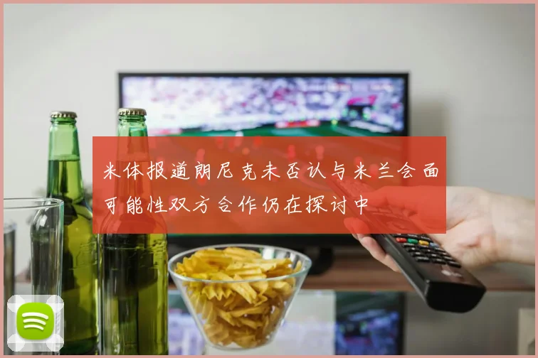 米体报道朗尼克未否认与米兰会面可能性双方合作仍在探讨中