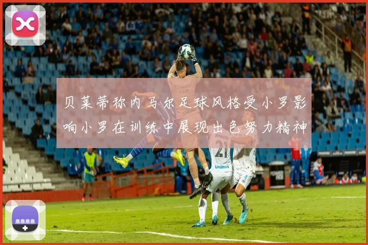 贝莱蒂称内马尔足球风格受小罗影响小罗在训练中展现出色努力精神
